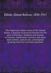 The important timber trees of the United States; a manual of practical forestry for the user of foresters, students and laymen in forestry, lumbermen, farmers and other land-owners, and all who contemplate growing trees for economic purposes