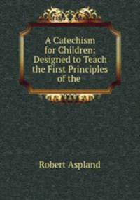 A Catechism for Children: Designed to Teach the First Principles of the .