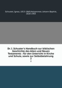 Dr. I. Schuster`s Handbuch sur biblischen Geschichte des Alten und Neuen Testaments : fr den Untericht in Kirche und Schule, sowie zur Selbstbelehrung. 2