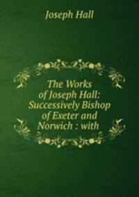 The Works of Joseph Hall: Successively Bishop of Exeter and Norwich : with .