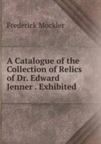 A Catalogue of the Collection of Relics of Dr. Edward Jenner . Exhibited .