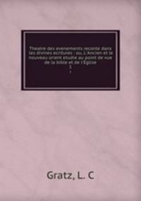 Theatre des evenements reconte dans les divines ecritures : ou, L`Ancien et le nouveau orient etudie au point de vue de la bible et de l`Eglise. 1