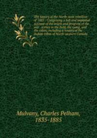 The history of the North-west rebellion of 1885 : Comprising a full and impartial account of the origin and progress of the war . scenes in the field, the camp, and the cabin; including a history of the Indian tribes of North-western Canada