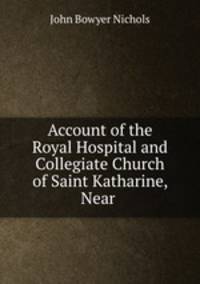 Account of the Royal Hospital and Collegiate Church of Saint Katharine, Near .