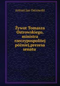 Zywot Tomasza Ostrowskiego, ministra rzeczypospolitej pozniej,prezesa senatu .