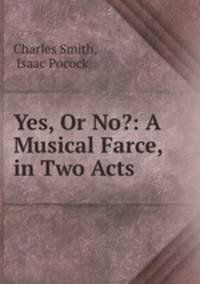 Yes, Or No?: A Musical Farce, in Two Acts