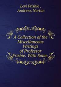 A Collection of the Miscellaneous Writings of Professor Frisbie: With Some .