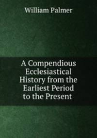 A Compendious Ecclesiastical History from the Earliest Period to the Present .