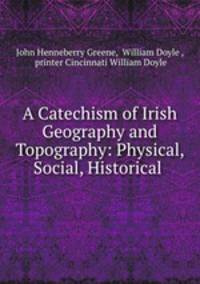 A Catechism of Irish Geography and Topography: Physical, Social, Historical .