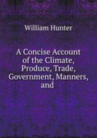 A Concise Account of the Climate, Produce, Trade, Government, Manners, and .