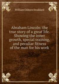 Abraham Lincoln: the true story of a great life. Showing the inner growth, special training, and peculiar fitness of the man for his work