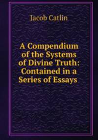 A Compendium of the Systems of Divine Truth: Contained in a Series of Essays .
