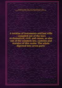A treatise of testaments and last wills : compiled out of the laws ecclesiastical, civil, and canon, as also out of the common law, customs and statutes of this realm. The whole digested into seven parts .
