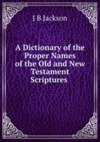 A Dictionary of the Proper Names of the Old and New Testament Scriptures .