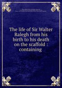 The life of Sir Walter Ralegh from his birth to his death on the scaffold : containing .