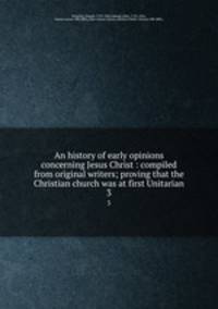 An history of early opinions concerning Jesus Christ : compiled from original writers; proving that the Christian church was at first Unitarian. 3