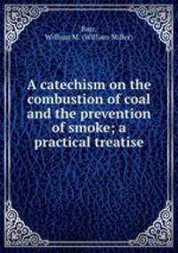 A catechism on the combustion of coal and the prevention of smoke; a practical treatise