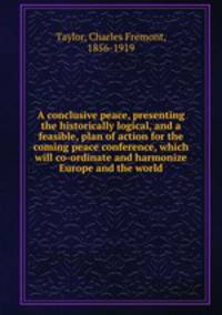 A conclusive peace, presenting the historically logical, and a feasible, plan of action for the coming peace conference, which will co-ordinate and harmonize Europe and the world