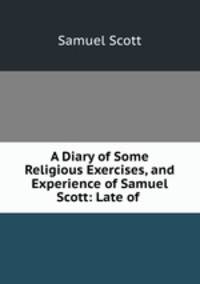 A Diary of Some Religious Exercises, and Experience of Samuel Scott: Late of .