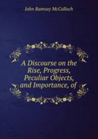 A Discourse on the Rise, Progress, Peculiar Objects, and Importance, of .