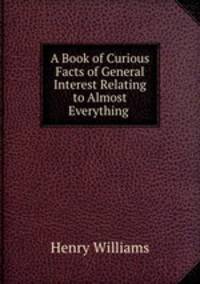 A Book of Curious Facts of General Interest Relating to Almost Everything .