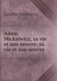 Adam Mickiewicz, sa vie et son oeuvre: sa vie et son oeuvre