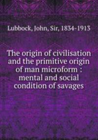 The origin of civilisation and the primitive origin of man microform : mental and social condition of savages