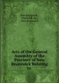 Acts of the General Assembly of the Province of New Brunswick Relating to .