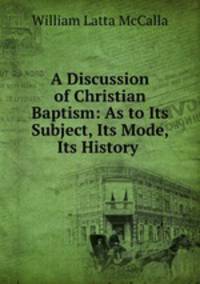 A Discussion of Christian Baptism: As to Its Subject, Its Mode, Its History .