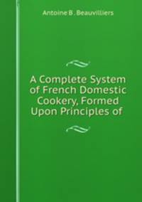 A Complete System of French Domestic Cookery, Formed Upon Principles of .