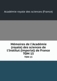 Mmoires de l`Acadmie (royale) des sciences de l`Institut (imperial) de France. TOM 15
