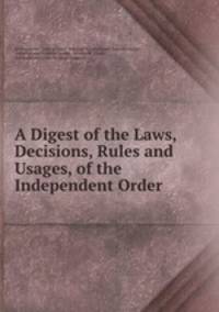 A Digest of the Laws, Decisions, Rules and Usages, of the Independent Order .