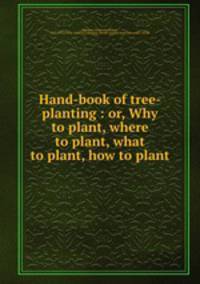 Hand-book of tree-planting : or, Why to plant, where to plant, what to plant, how to plant