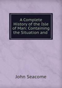 A Complete History of the Isle of Man: Containing the Situation and .