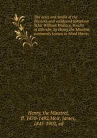 The actis and deidis of the illustere and vail?eand campioun Schir William Wallace, Knicht of Ellerslie, by Henry the Minstrel, commonly known as blind Harry;