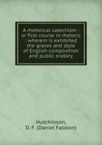 A rhetorical catechism : or first course in rhetoric : wherein is exhibited the graces and style of English composition and public oratory