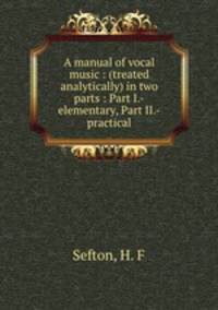 A manual of vocal music : (treated analytically) in two parts : Part I.-elementary, Part II.-practical