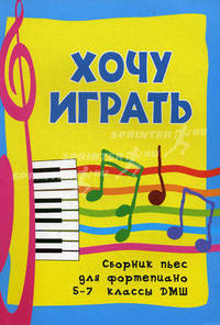 Хочу играть: сборник пьес для фортепиано. 5-7 классы ДМШ. Учебно-методическое пособие
