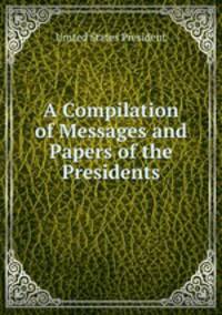 A Compilation of Messages and Papers of the Presidents