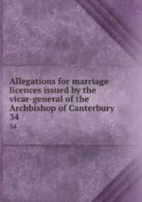 Allegations for marriage licences issued by the vicar-general of the Archbishop of Canterbury. 34