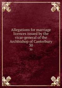 Allegations for marriage licences issued by the vicar-general of the Archbishop of Canterbury. 30