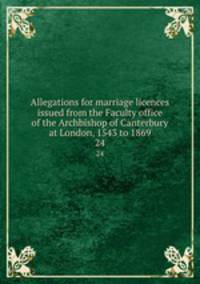 Allegations for marriage licences issued from the Faculty office of the Archbishop of Canterbury at London, 1543 to 1869. 24