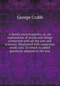 A family encyclopaedia; or, An explanation of words and things connected with all the arts and sciences. Illustrated with numerous wook cuts. To which is added questions adapted to the text