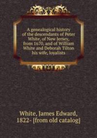 A genealogical history of the descendants of Peter White, of New Jersey, from 1670, and of William White and Deborah Tilton his wife, loyalists