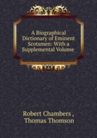 A Biographical Dictionary of Eminent Scotsmen: With a Supplemental Volume .