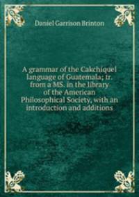 A grammar of the Cakchiquel language of Guatemala; tr. from a MS. in the library of the American Philosophical Society, with an introduction and additions