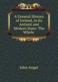 A General History of Ireland, in Its Antient and Modern State: The Whole .