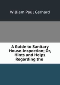 A Guide to Sanitary House-inspection; Or, Hints and Helps Regarding the .