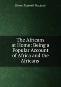 The Africans at Home: Being a Popular Account of Africa and the Africans .