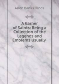 A Garner of Saints: Being a Collection of the Legends and Emblems Usually .